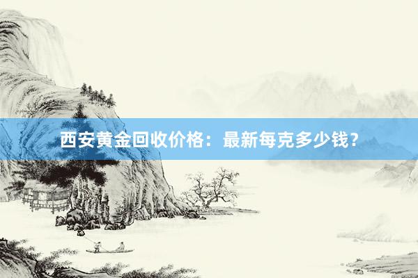 西安黄金回收价格：最新每克多少钱？