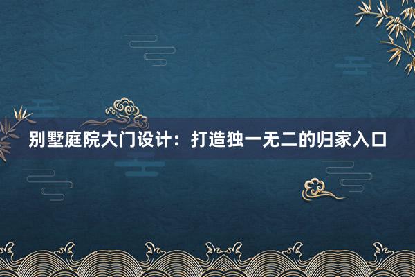 别墅庭院大门设计：打造独一无二的归家入口